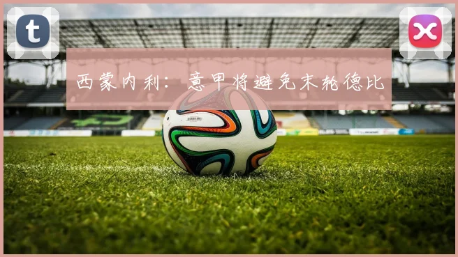 西蒙内利：意甲将避免末轮德比