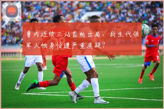 鲁内连续三站首轮出局，新生代领军人物身份遭严重质疑？